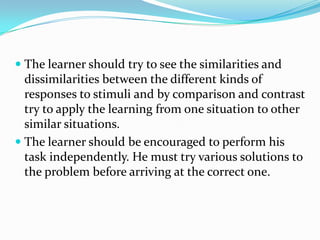  The learner should try to see the similarities and
dissimilarities between the different kinds of
responses to stimuli and by comparison and contrast
try to apply the learning from one situation to other
similar situations.
 The learner should be encouraged to perform his
task independently. He must try various solutions to
the problem before arriving at the correct one.
 