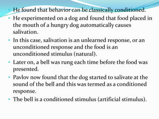 • He found that behavior can be classically conditioned.
• He experimented on a dog and found that food placed in
the mouth of a hungry dog automatically causes
salivation.
• In this case, salivation is an unlearned response, or an
unconditioned response and the food is an
unconditioned stimulus (natural).
• Later on, a bell was rung each time before the food was
presented.
• Pavlov now found that the dog started to salivate at the
sound of the bell and this was termed as a conditioned
response.
• The bell is a conditioned stimulus (artificial stimulus).
 