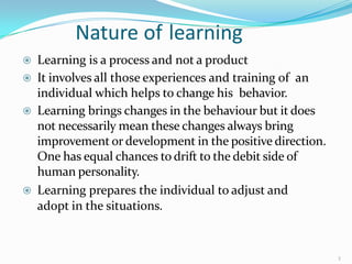 Nature of learning
3
 Learning is a process and not a product
 It involves all those experiences and training of an
individual which helps to change his behavior.
 Learning brings changes in the behaviour but it does
not necessarily mean these changes always bring
improvement or development in the positive direction.
One has equal chances to drift to the debit side of
human personality.
 Learning prepares the individual to adjust and
adopt in the situations.
 