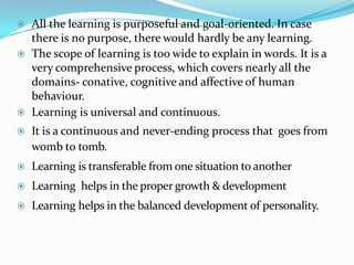 All the learning is purposeful and goal-oriented. In case
there is no purpose, there would hardly be any learning.
 The scope of learning is too wide to explain in words. It is a
very comprehensive process, which covers nearly all the
domains- conative, cognitive and affective of human
behaviour.
 Learning is universal and continuous.
 It is a continuous and never-ending process that goes from
womb to tomb.
 Learning is transferable from one situation to another
 Learning helps in the proper growth & development
 Learning helps in the balanced development of personality.
 