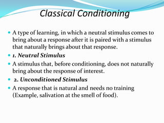 Classical Conditioning
 A type of learning, in which a neutral stimulus comes to
bring about a response after it is paired with a stimulus
that naturally brings about that response.
 1. Neutral Stimulus
 A stimulus that, before conditioning, does not naturally
bring about the response of interest.
 2. Unconditioned Stimulus
 A response that is natural and needs no training
(Example, salivation at the smell of food).
 