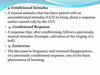  3. Conditioned Stimulus
 A neutral stimulus that has been paired with an
unconditioned stimulus (UCS) to bring about a response
earlier caused only by the UCS.
 4. Conditioned Response
 A response that, after conditioning, follows a previously,
neutral stimulus (Example, salivation at the ringing of a
bell).
 5. Extinction
 The decrease in frequency and eventual disappearance,
of a previously conditioned response; one of the basic
phenomena of learning.
 