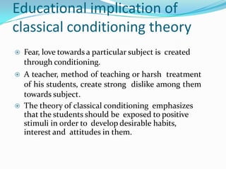Educational implication of
classical conditioning theory
 Fear, love towards a particular subject is created
through conditioning.
 A teacher, method of teaching or harsh treatment
of his students, create strong dislike among them
towards subject.
 The theory of classical conditioning emphasizes
that the students should be exposed to positive
stimuli in order to develop desirable habits,
interest and attitudes in them.
 