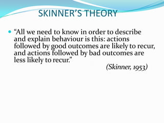 SKINNER’S THEORY
 “All we need to know in order to describe
and explain behaviour is this: actions
followed by good outcomes are likely to recur,
and actions followed by bad outcomes are
less likely to recur.”
(Skinner, 1953)
 