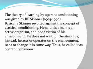 The theory of learning by operant conditioning
was given by BF Skinner (1904-1990).
Basically Skinner revolted against the concept of
classical conditioning. He said that man is an
active organism, and not a victim of his
environment. He does not wait for the stimulus;
instead, he acts or operates on the environment,
so as to change it in some way. Thus, he called it as
operant behaviour.
 