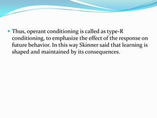 Thus, operant conditioning is called as type-R
conditioning, to emphasize the effect of the response on
future behavior. In this way Skinner said that learning is
shaped and maintained by its consequences.
 