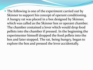  The following is one of the experiment carried out by
Skinner to support his concept of operant conditioning.
A hungry rat was placed in a box designed by Skinner,
which was called as the Skinner box or operant chamber.
The chamber contained a lever which would drop food
pellets into the chamber if pressed. In the beginning the
experimenter himself dropped the food pellets into the
box and later stopped. The rat, being hungry, began to
explore the box and pressed the lever accidentally.
 