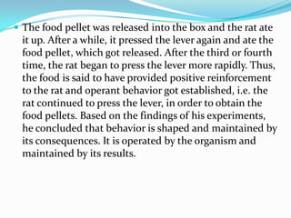  The food pellet was released into the box and the rat ate
it up. After a while, it pressed the lever again and ate the
food pellet, which got released. After the third or fourth
time, the rat began to press the lever more rapidly. Thus,
the food is said to have provided positive reinforcement
to the rat and operant behavior got established, i.e. the
rat continued to press the lever, in order to obtain the
food pellets. Based on the findings of his experiments,
he concluded that behavior is shaped and maintained by
its consequences. It is operated by the organism and
maintained by its results.
 