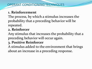 OPERANT CONDITIONING TECHNIQUES
1. Reinforcement
The process, by which a stimulus increases the
probability that a preceding behavior will be
repeated.
2. Reinforcer
Any stimulus that increases the probability that a
preceding behavior will occur again.
3. Positive Reinforcer
A stimulus added to the environment that brings
about an increase in a preceding response.
 
