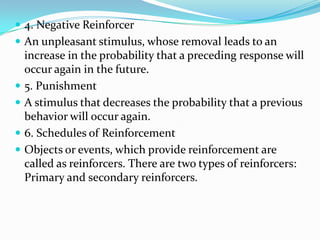 4. Negative Reinforcer
 An unpleasant stimulus, whose removal leads to an
increase in the probability that a preceding response will
occur again in the future.
 5. Punishment
 A stimulus that decreases the probability that a previous
behavior will occur again.
 6. Schedules of Reinforcement
 Objects or events, which provide reinforcement are
called as reinforcers. There are two types of reinforcers:
Primary and secondary reinforcers.
 
