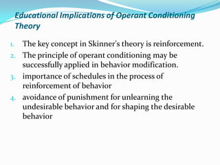 Educational Implications of Operant Conditioning
Theory
1. The key concept in Skinner's theory is reinforcement.
2. The principle of operant conditioning may be
successfully applied in behavior modification.
3. importance of schedules in the process of
reinforcement of behavior
4. avoidance of punishment for unlearning the
undesirable behavior and for shaping the desirable
behavior
 