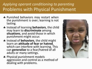  Punished behaviors may restart when
the punishment is over; learning is not
lasting.
 Instead of learning behaviors, the child
may learn to discriminate among
situations, and avoid those in which
punishment might occur.
 Instead of behaviors, the child might
learn an attitude of fear or hatred,
which can interfere with learning. This
can generalize to a fear/hatred of all
adults or many settings.
 Physical punishment models
aggression and control as a method of
dealing with problems.
Applying operant conditioning to parenting
Problems with Physical Punishment
 