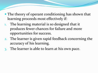  The theory of operant conditioning has shown that
learning proceeds most effectively if:
1. The learning material is so designed that it
produces fewer chances for failure and more
opportunities for success.
2. The learner is given rapid feedback concerning the
accuracy of his learning.
3. The learner is able to learn at his own pace.
 