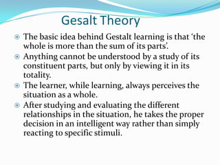 Gesalt Theory
 The basic idea behind Gestalt learning is that ‘the
whole is more than the sum of its parts’.
 Anything cannot be understood by a study of its
constituent parts, but only by viewing it in its
totality.
 The learner, while learning, always perceives the
situation as a whole.
 After studying and evaluating the different
relationships in the situation, he takes the proper
decision in an intelligent way rather than simply
reacting to specific stimuli.
 