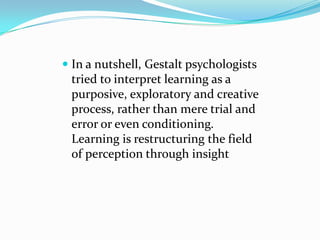  In a nutshell, Gestalt psychologists
tried to interpret learning as a
purposive, exploratory and creative
process, rather than mere trial and
error or even conditioning.
Learning is restructuring the field
of perception through insight
 