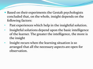  Based on their experiments the Gestalt psychologists
concluded that, on the whole, insight depends on the
following factors:
• Past experiences which help in the insightful solution.
• Insightful solutions depend upon the basic intelligence
of the learner. The greater the intelligence, the more is
the insight
• Insight recurs when the learning situation is so
arranged that all the necessary aspects are open for
observation.
 