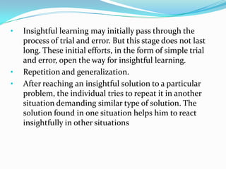 • Insightful learning may initially pass through the
process of trial and error. But this stage does not last
long. These initial efforts, in the form of simple trial
and error, open the way for insightful learning.
• Repetition and generalization.
• After reaching an insightful solution to a particular
problem, the individual tries to repeat it in another
situation demanding similar type of solution. The
solution found in one situation helps him to react
insightfully in other situations
 