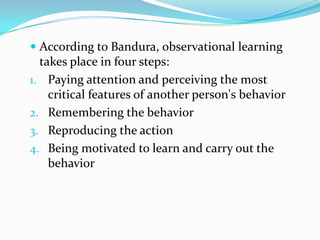 According to Bandura, observational learning
takes place in four steps:
1. Paying attention and perceiving the most
critical features of another person's behavior
2. Remembering the behavior
3. Reproducing the action
4. Being motivated to learn and carry out the
behavior
 