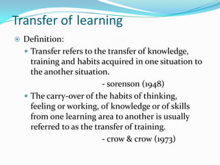 Transfer of learning
 Definition:
 Transfer refers to the transfer of knowledge,
training and habits acquired in one situation to
the another situation.
- sorenson (1948)
 The carry-over of the habits of thinking,
feeling or working, of knowledge or of skills
from one learning area to another is usually
referred to as the transfer of training.
- crow & crow (1973)
 