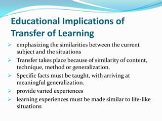 Educational Implications of
Transfer of Learning
 emphasizing the similarities between the current
subject and the situations
 Transfer takes place because of similarity of content,
technique, method or generalization.
 Specific facts must be taught, with arriving at
meaningful generalization.
 provide varied experiences
 learning experiences must be made similar to life-like
situations
 
