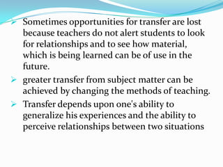  Sometimes opportunities for transfer are lost
because teachers do not alert students to look
for relationships and to see how material,
which is being learned can be of use in the
future.
 greater transfer from subject matter can be
achieved by changing the methods of teaching.
 Transfer depends upon one's ability to
generalize his experiences and the ability to
perceive relationships between two situations
 