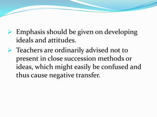  Emphasis should be given on developing
ideals and attitudes.
 Teachers are ordinarily advised not to
present in close succession methods or
ideas, which might easily be confused and
thus cause negative transfer.
 