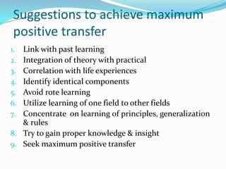 Suggestions to achieve maximum
positive transfer
1. Link with past learning
2. Integration of theory with practical
3. Correlation with life experiences
4. Identify identical components
5. Avoid rote learning
6. Utilize learning of one field to other fields
7. Concentrate on learning of principles, generalization
& rules
8. Try to gain proper knowledge & insight
9. Seek maximum positive transfer
 
