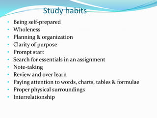 Study habits
• Being self-prepared
• Wholeness
• Planning & organization
• Clarity of purpose
• Prompt start
• Search for essentials in an assignment
• Note-taking
• Review and over learn
• Paying attention to words, charts, tables & formulae
• Proper physical surroundings
• Interrelationship
 