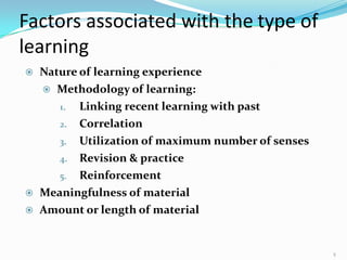 Factors associated with the type of
learning
9
 Nature of learning experience
 Methodology of learning:
1. Linking recent learning with past
2. Correlation
3. Utilization of maximum number of senses
4. Revision & practice
5. Reinforcement
 Meaningfulness of material
 Amount or length of material
 
