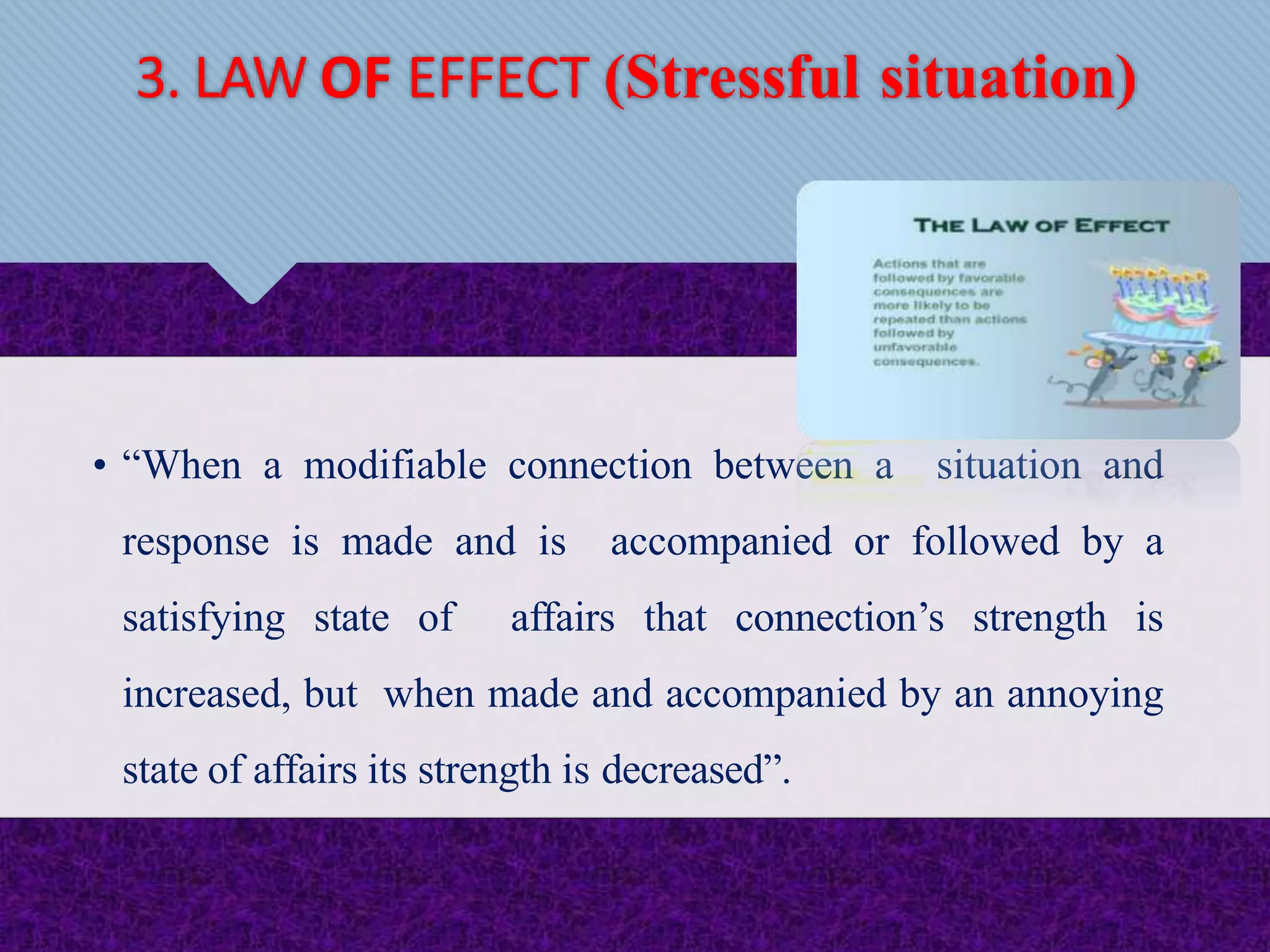 • “When a modifiable connection between a situation and
response is made and is accompanied or followed by a
satisfying state of affairs that connection’s strength is
increased, but when made and accompanied by an annoying
state of affairs its strength is decreased”.
3. LAW OF EFFECT (Stressful situation)
 