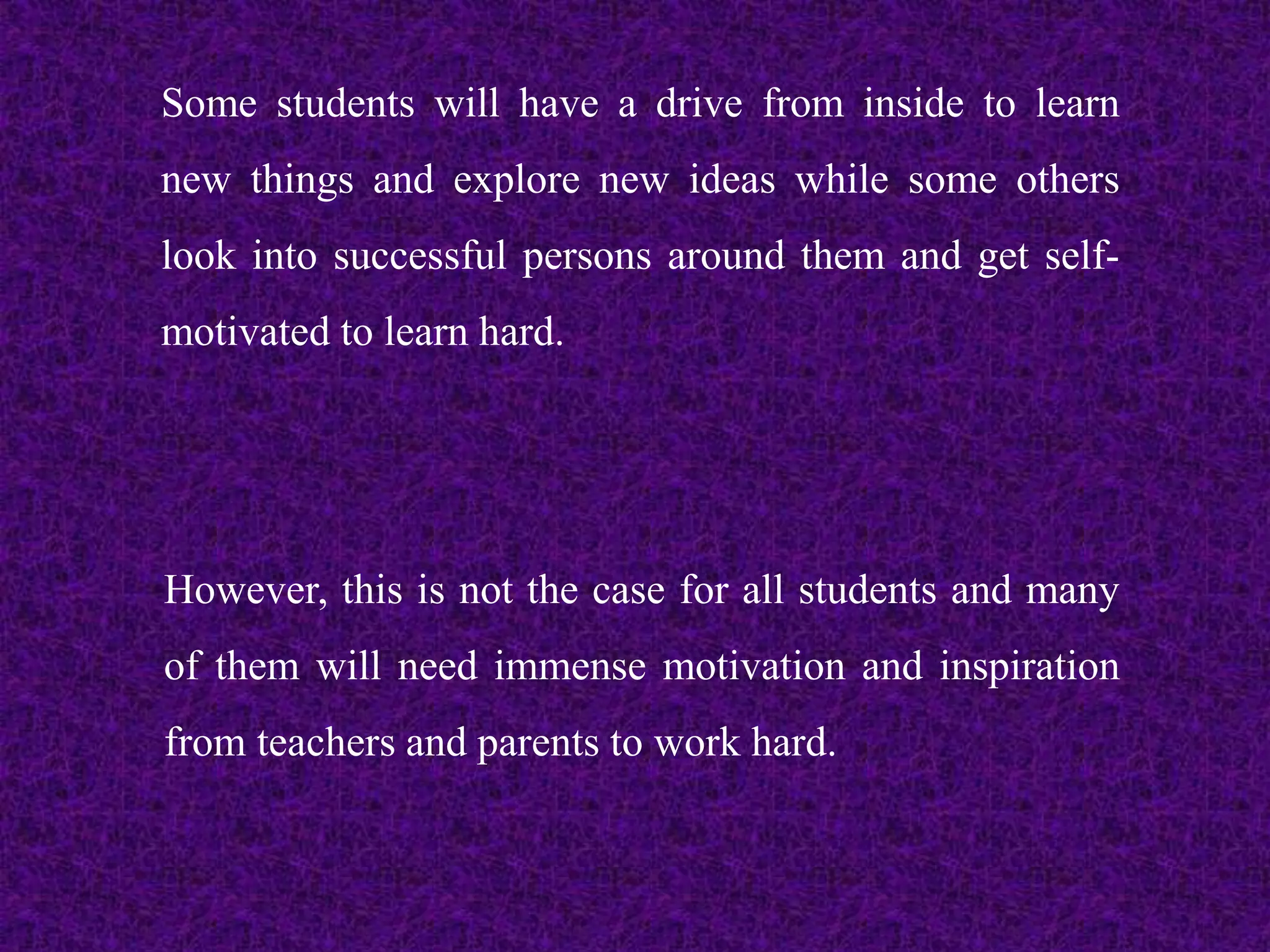 Some students will have a drive from inside to learn
new things and explore new ideas while some others
look into successful persons around them and get self-
motivated to learn hard.
However, this is not the case for all students and many
of them will need immense motivation and inspiration
from teachers and parents to work hard.
 