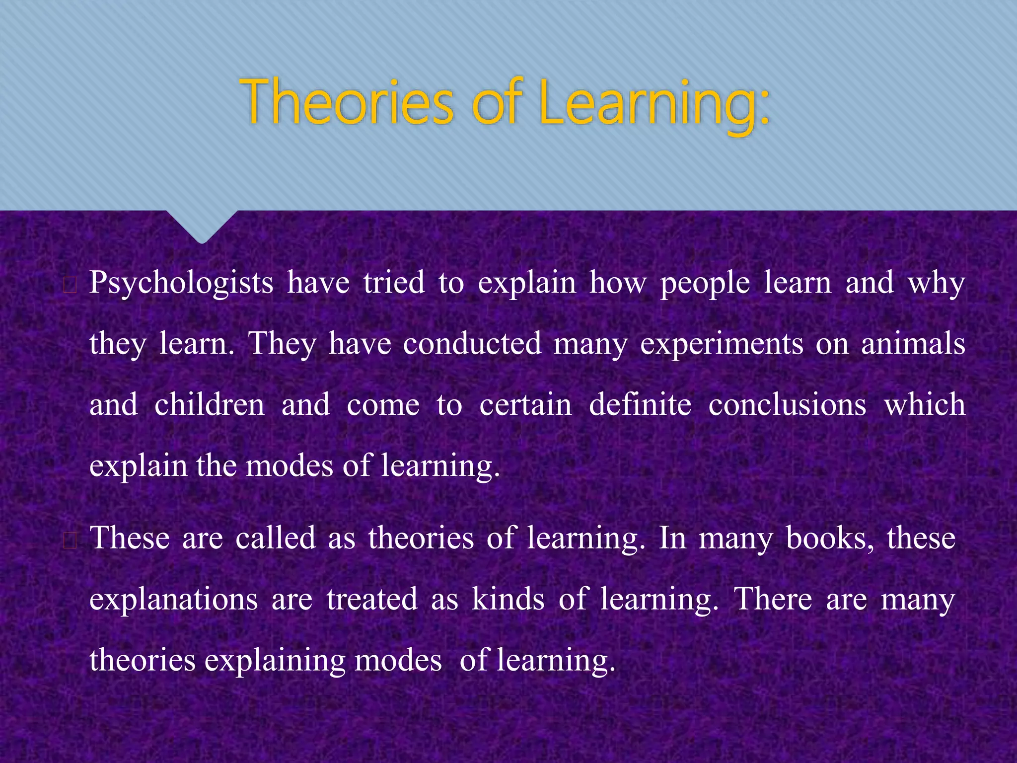 Theories of Learning:
Psychologists have tried to explain how people learn and why
they learn. They have conducted many experiments on animals
and children and come to certain definite conclusions which
explain the modes of learning.
These are called as theories of learning. In many books, these
explanations are treated as kinds of learning. There are many
theories explaining modes of learning.
 