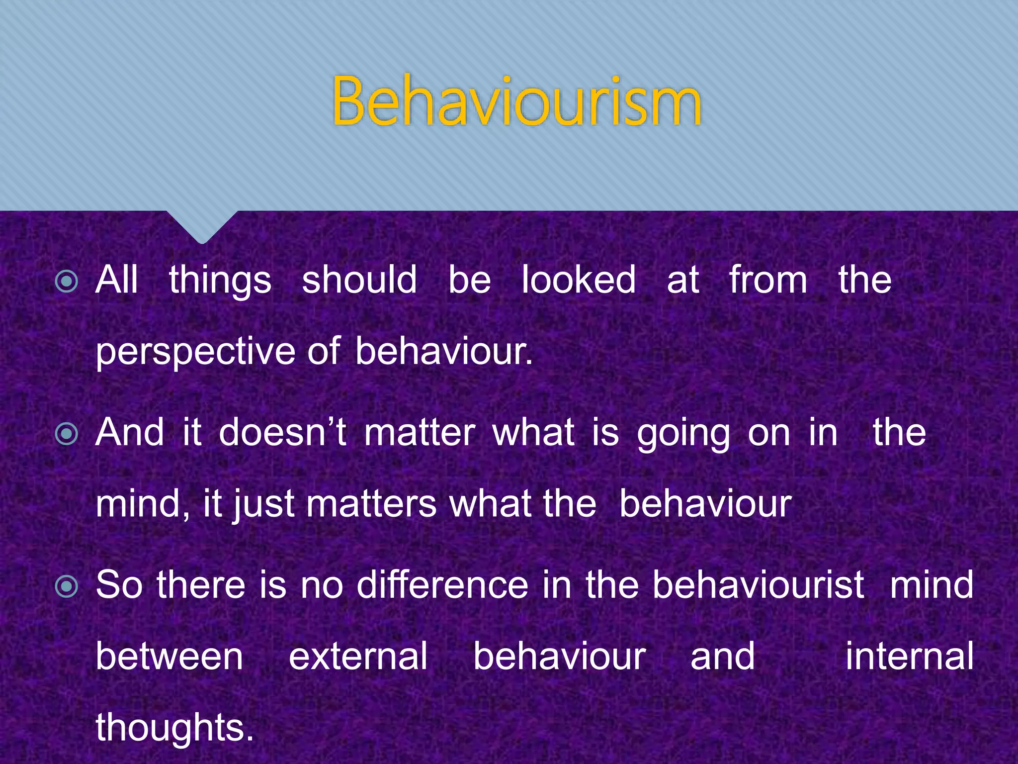 Behaviourism
 All things should be looked at from the
perspective of behaviour.
 And it doesn’t matter what is going on in the
mind, it just matters what the behaviour
 So there is no difference in the behaviourist mind
between external behaviour and internal
thoughts.
 