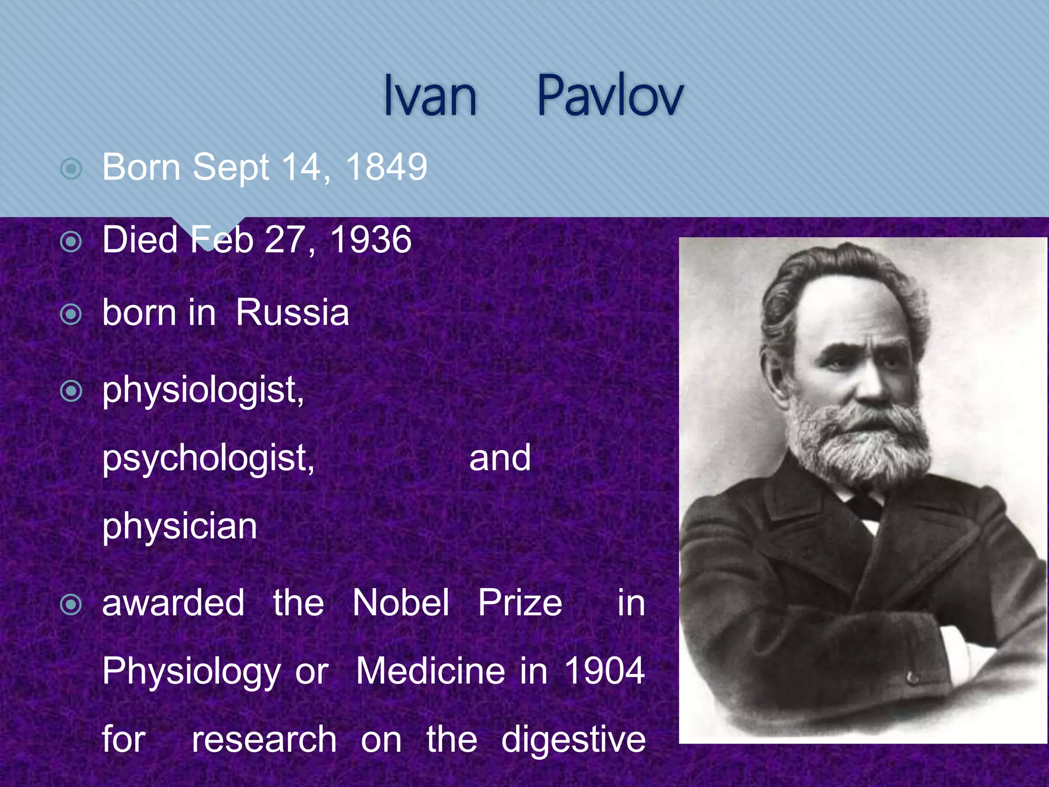 Ivan Pavlov
 Born Sept 14, 1849
 Died Feb 27, 1936
 born in Russia
 physiologist,
psychologist, and
physician
 awarded the Nobel Prize in
Physiology or Medicine in 1904
for research on the digestive
 