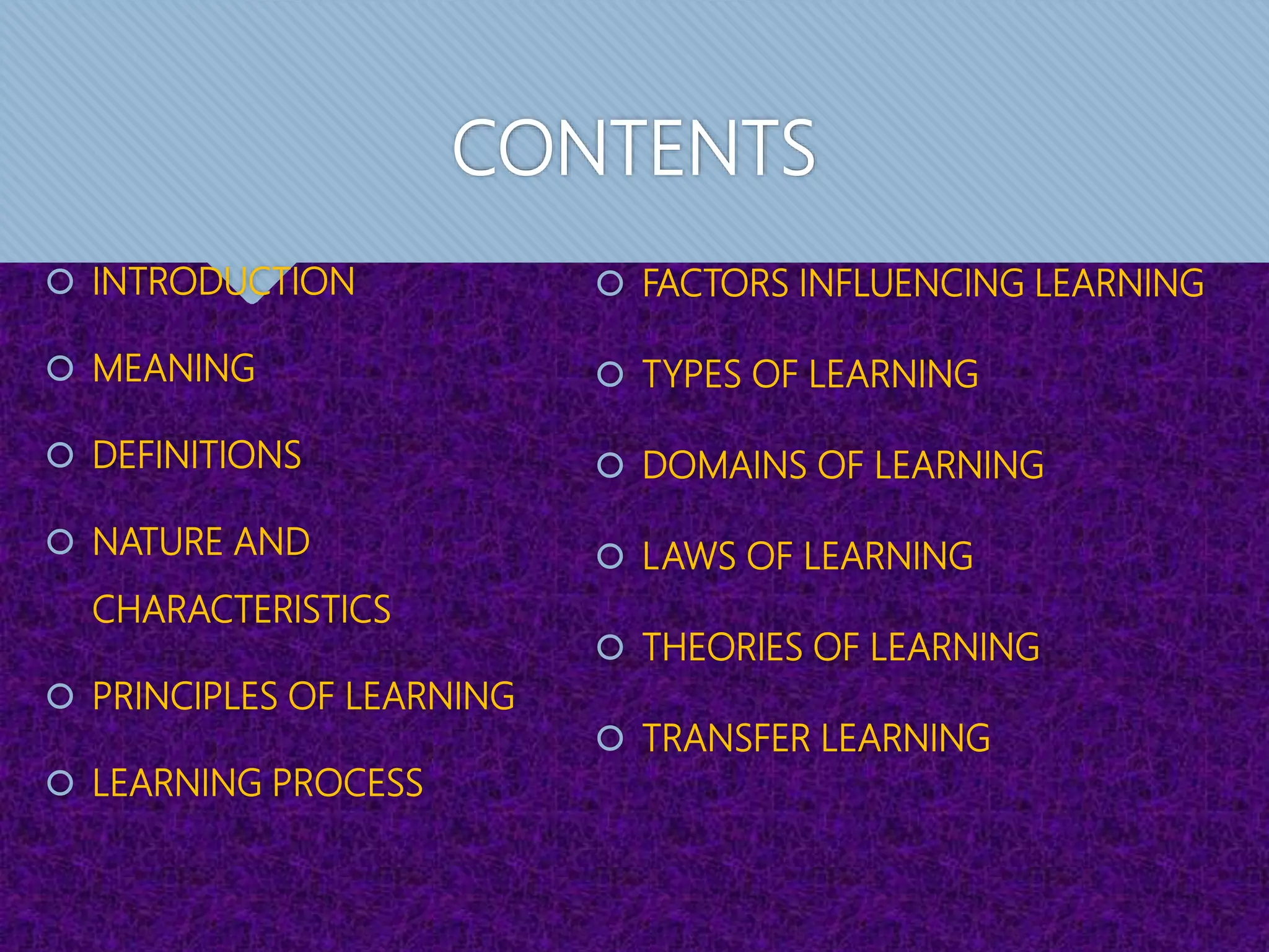CONTENTS
 INTRODUCTION
 MEANING
 DEFINITIONS
 NATURE AND
CHARACTERISTICS
 PRINCIPLES OF LEARNING
 LEARNING PROCESS
 FACTORS INFLUENCING LEARNING
 TYPES OF LEARNING
 DOMAINS OF LEARNING
 LAWS OF LEARNING
 THEORIES OF LEARNING
 TRANSFER LEARNING
 