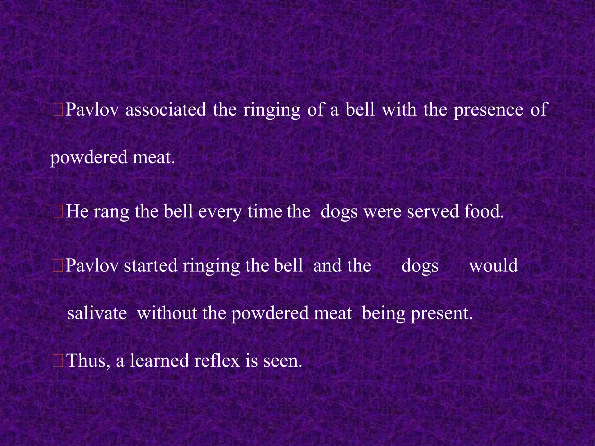 Pavlov associated the ringing of a bell with the presence of
powdered meat.
He rang the bell every time the dogs were served food.
Pavlov started ringing the bell and the dogs would
salivate without the powdered meat being present.
Thus, a learned reflex is seen.
 
