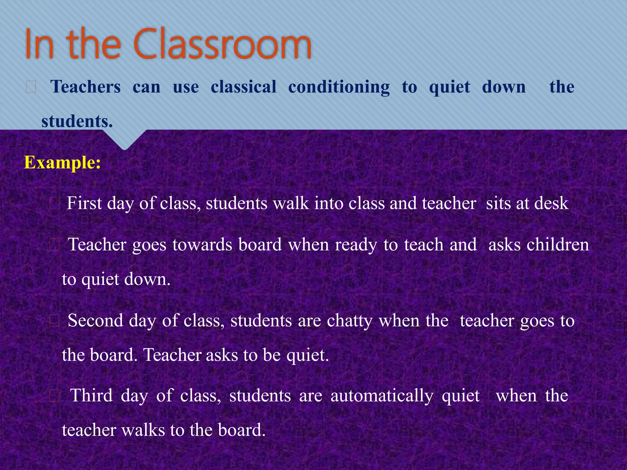 In the Classroom
Teachers can use classical conditioning to quiet down the
students.
Example:
First day of class, students walk into class and teacher sits at desk
Teacher goes towards board when ready to teach and asks children
to quiet down.
Second day of class, students are chatty when the teacher goes to
the board. Teacher asks to be quiet.
Third day of class, students are automatically quiet when the
teacher walks to the board.
 