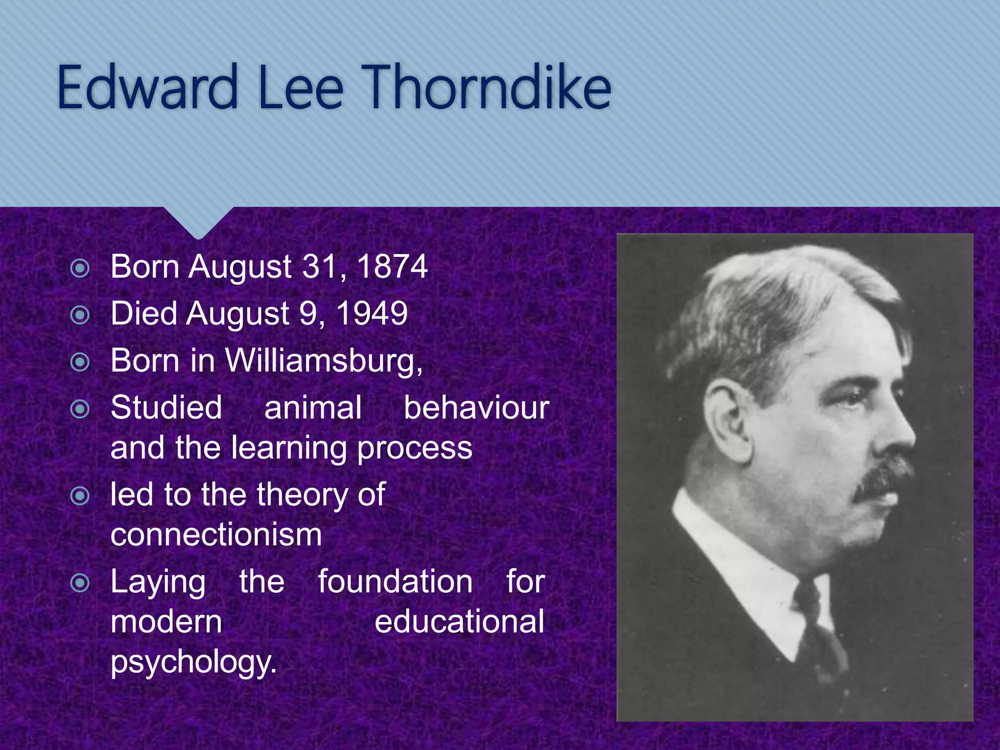 Edward Lee Thorndike
 Born August 31, 1874
 Died August 9, 1949
 Born in Williamsburg,
 Studied animal behaviour
and the learning process
 led to the theory of
connectionism
 Laying the foundation for
modern educational
psychology.
 