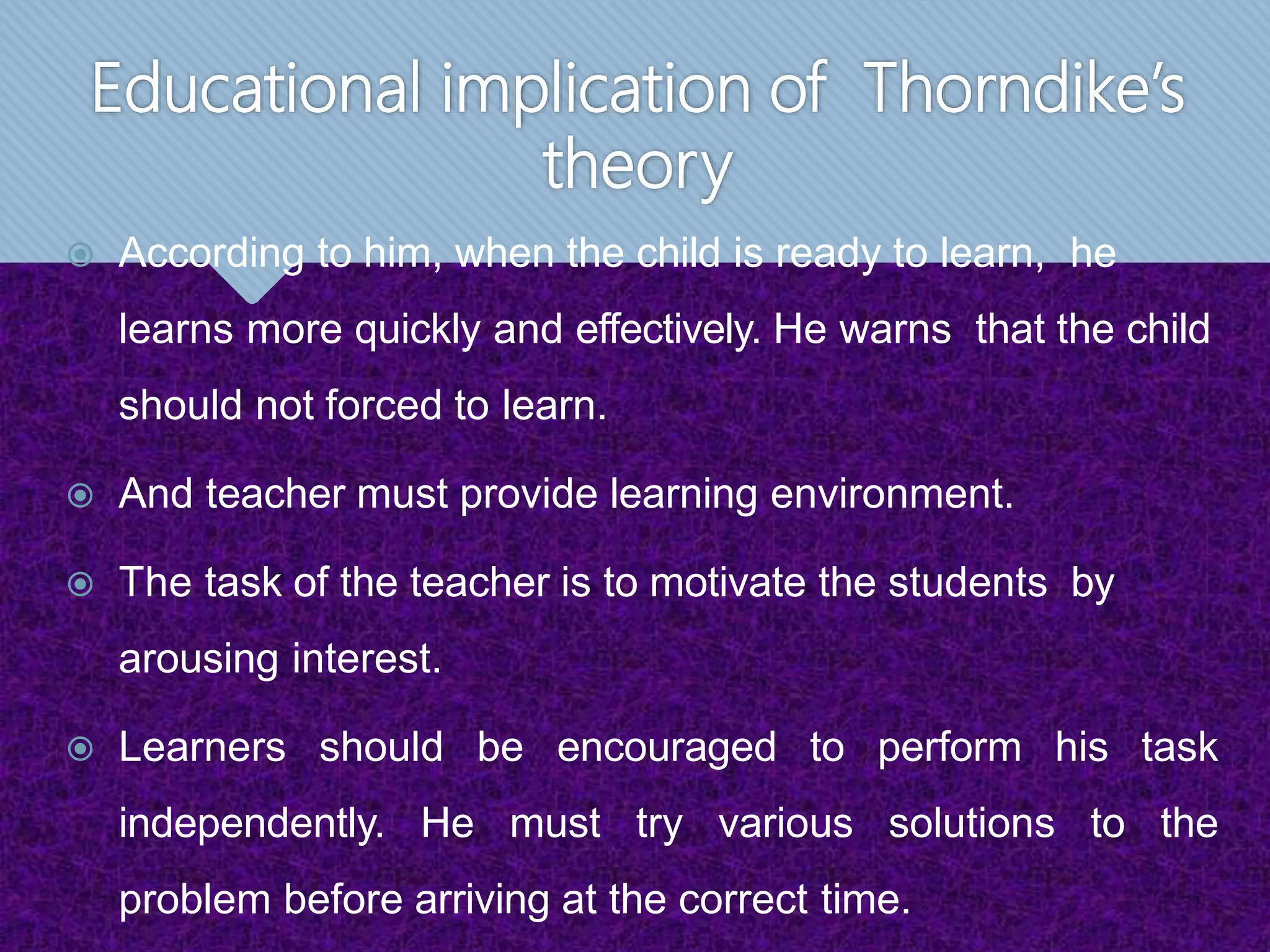 Educational implication of Thorndike’s
theory
 According to him, when the child is ready to learn, he
learns more quickly and effectively. He warns that the child
should not forced to learn.
 And teacher must provide learning environment.
 The task of the teacher is to motivate the students by
arousing interest.
 Learners should be encouraged to perform his task
independently. He must try various solutions to the
problem before arriving at the correct time.
 