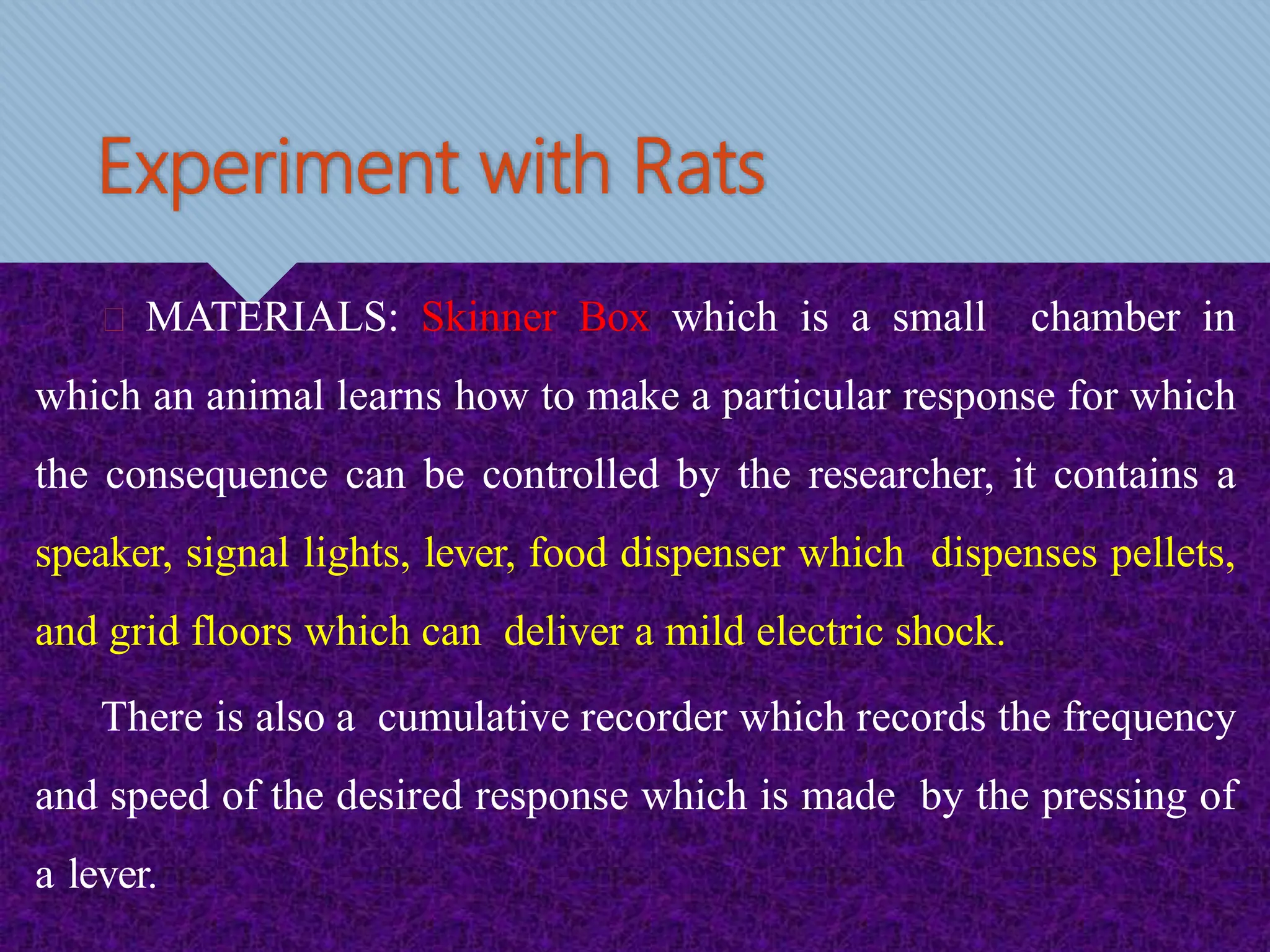 Experiment with Rats
MATERIALS: Skinner Box which is a small chamber in
which an animal learns how to make a particular response for which
the consequence can be controlled by the researcher, it contains a
speaker, signal lights, lever, food dispenser which dispenses pellets,
and grid floors which can deliver a mild electric shock.
There is also a cumulative recorder which records the frequency
and speed of the desired response which is made by the pressing of
a lever.
 