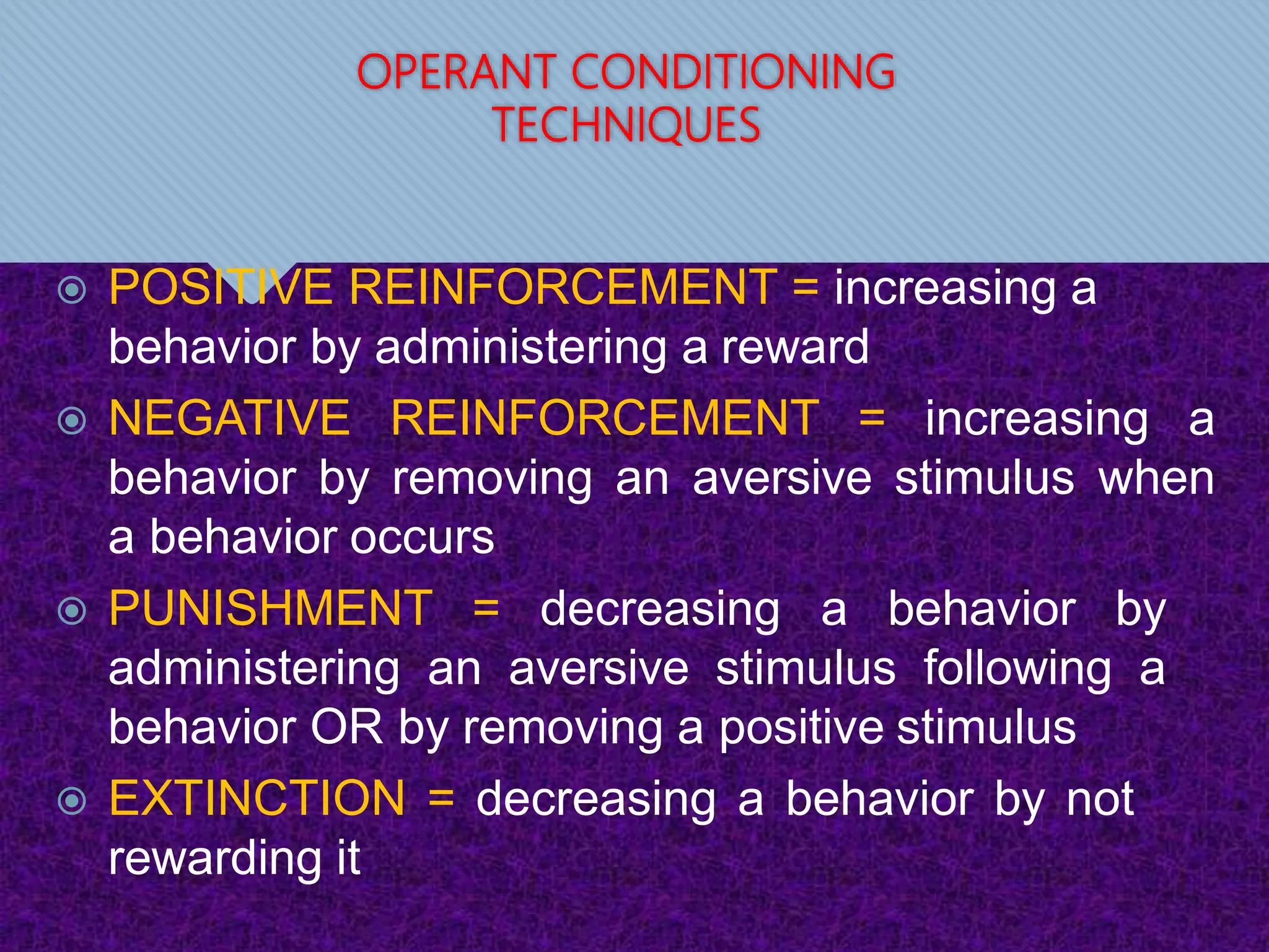 OPERANT CONDITIONING
TECHNIQUES
 POSITIVE REINFORCEMENT = increasing a
behavior by administering a reward
 NEGATIVE REINFORCEMENT = increasing a
behavior by removing an aversive stimulus when
a behavior occurs
 PUNISHMENT = decreasing a behavior by
administering an aversive stimulus following a
behavior OR by removing a positive stimulus
 EXTINCTION = decreasing a behavior by not
rewarding it
 