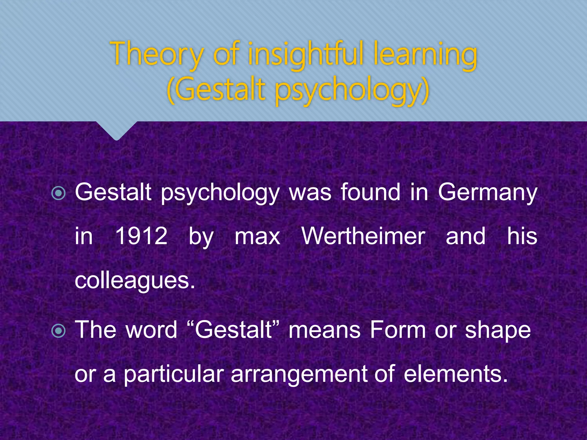 Theory of insightful learning
(Gestalt psychology)
 Gestalt psychology was found in Germany
in 1912 by max Wertheimer and his
colleagues.
 The word “Gestalt” means Form or shape
or a particular arrangement of elements.
 