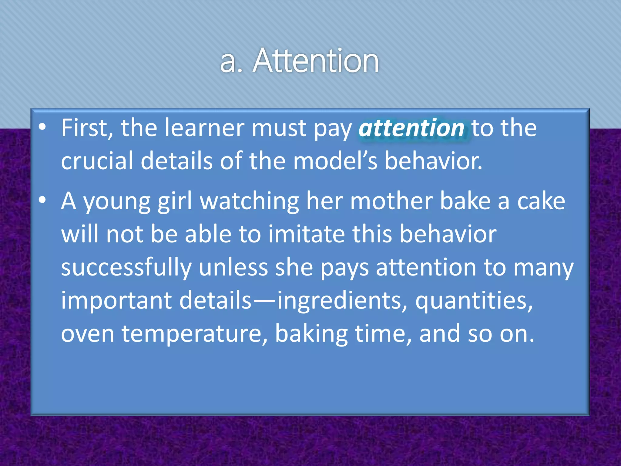 a. Attention
• First, the learner must pay attention to the
crucial details of the model’s behavior.
• A young girl watching her mother bake a cake
will not be able to imitate this behavior
successfully unless she pays attention to many
important details—ingredients, quantities,
oven temperature, baking time, and so on.
 