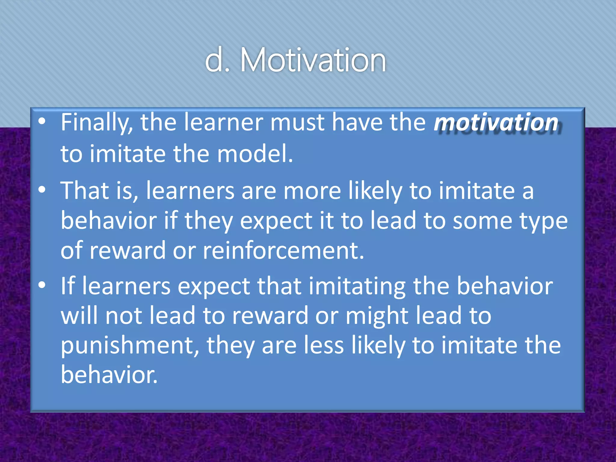 d. Motivation
• Finally, the learner must have the motivation
to imitate the model.
• That is, learners are more likely to imitate a
behavior if they expect it to lead to some type
of reward or reinforcement.
• If learners expect that imitating the behavior
will not lead to reward or might lead to
punishment, they are less likely to imitate the
behavior.
 