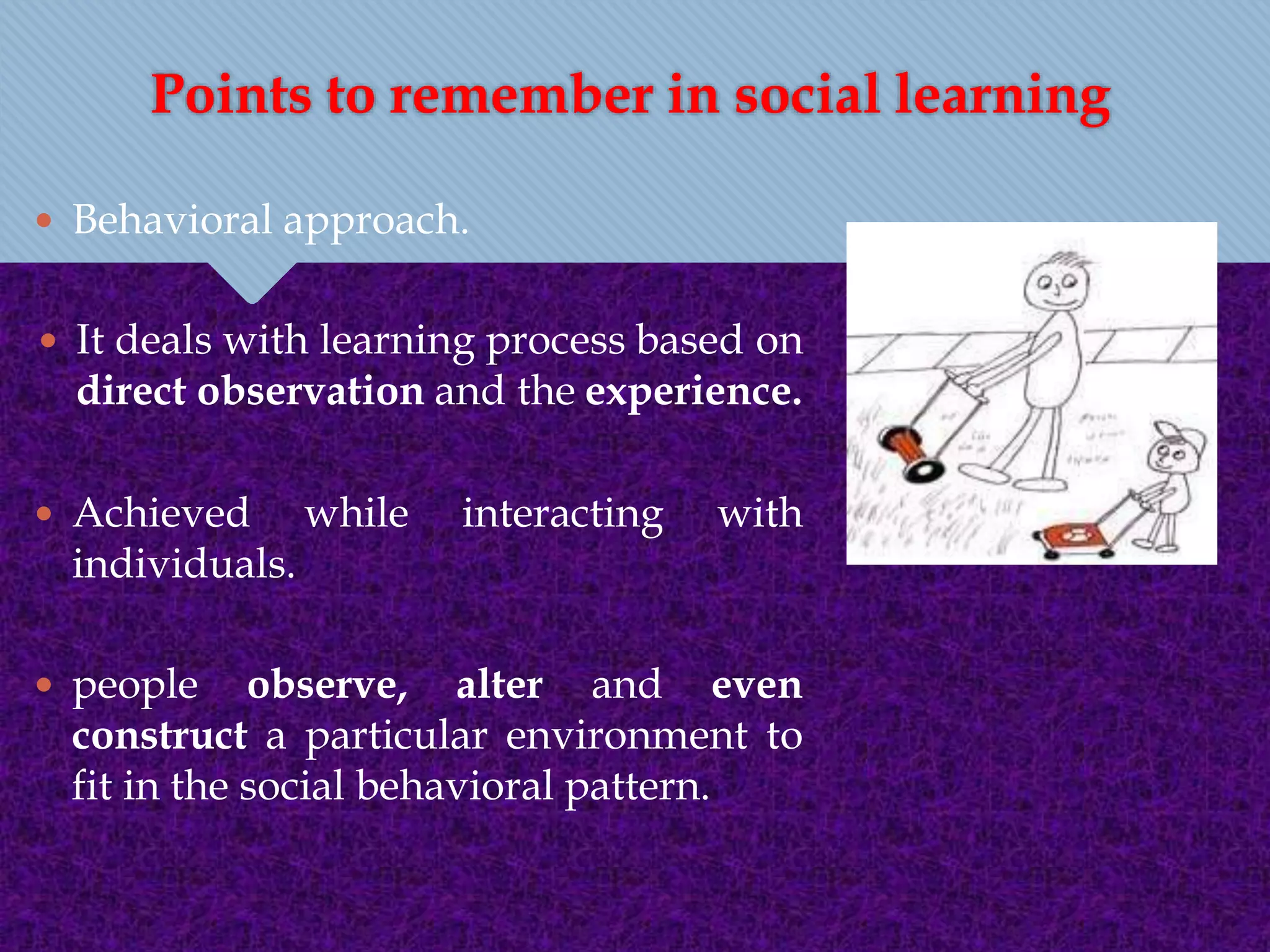 Points to remember in social learning
 Behavioral approach.
 It deals with learning process based on
direct observation and the experience.
 Achieved while interacting with
individuals.
 people observe, alter and even
construct a particular environment to
fit in the social behavioral pattern.
 