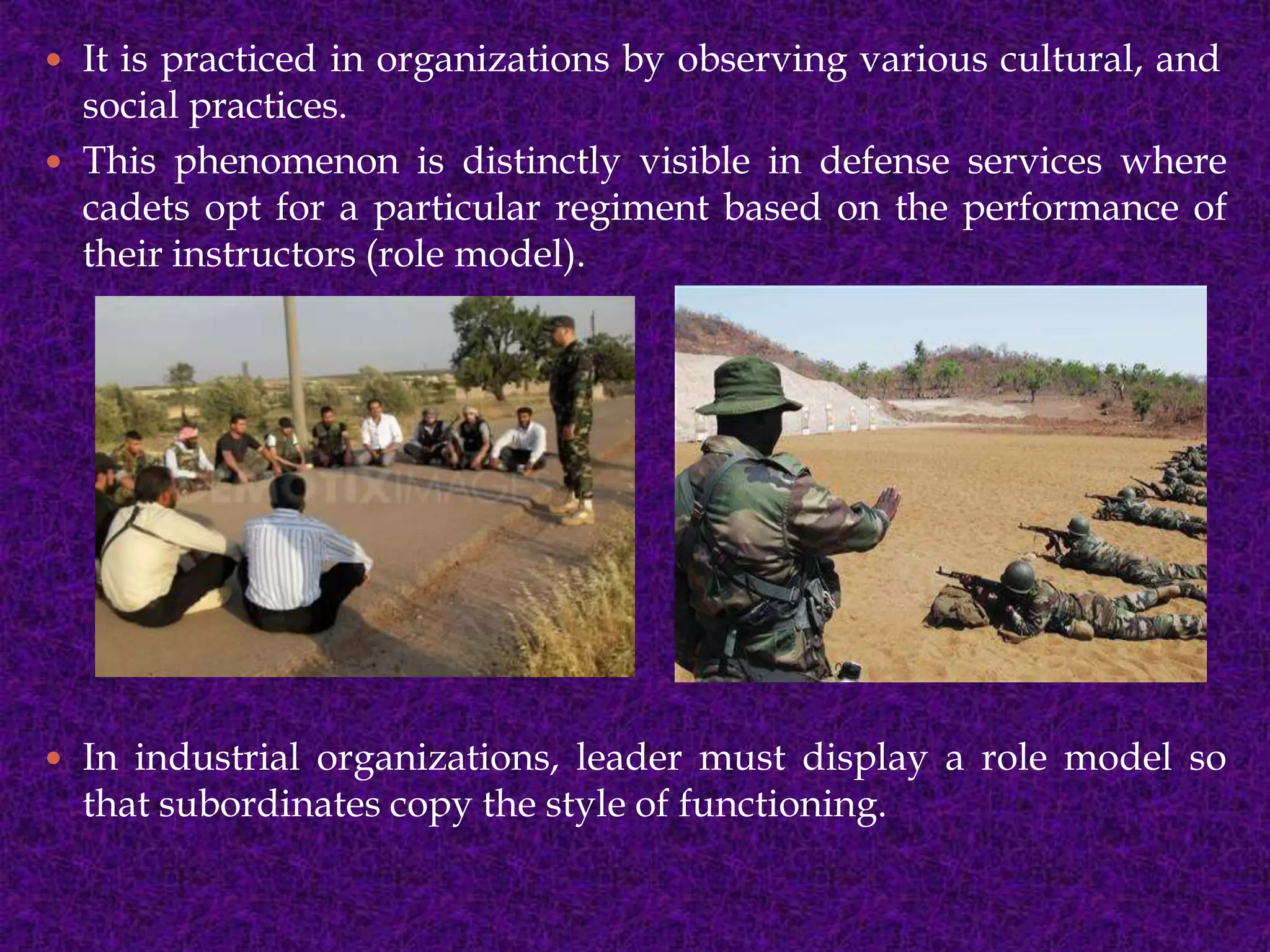  It is practiced in organizations by observing various cultural, and
social practices.
 This phenomenon is distinctly visible in defense services where
cadets opt for a particular regiment based on the performance of
their instructors (role model).
 In industrial organizations, leader must display a role model so
that subordinates copy the style of functioning.
 