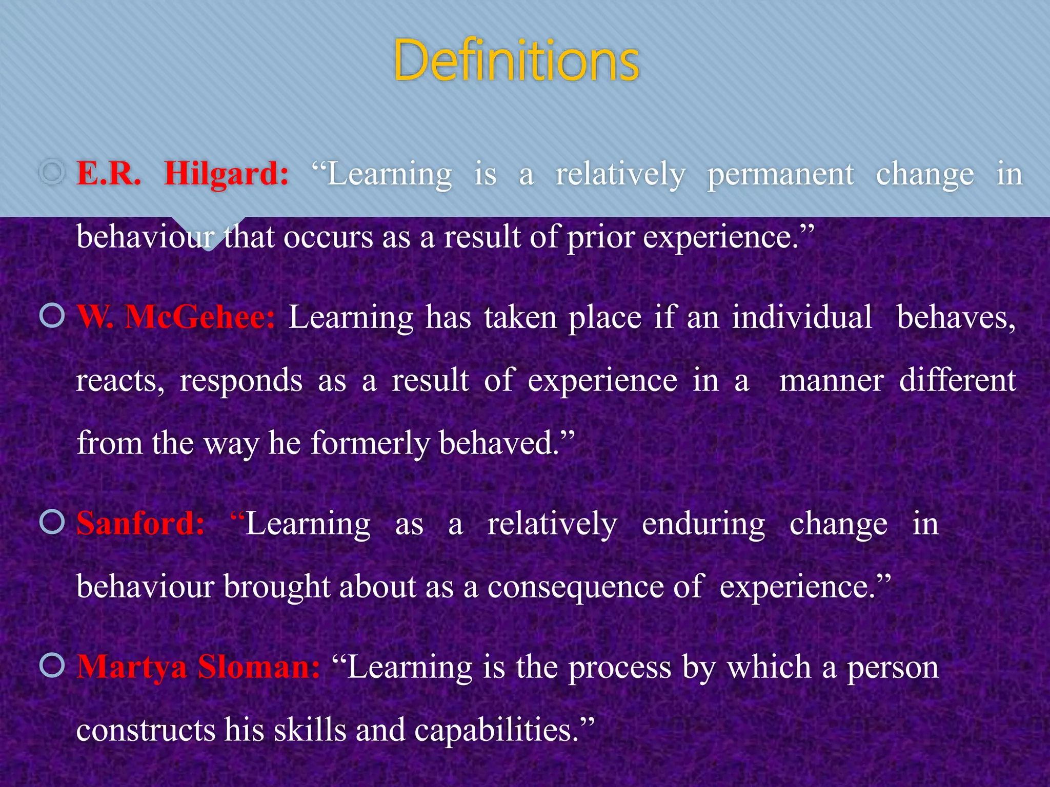 Definitions
 E.R. Hilgard: “Learning is a relatively permanent change in
behaviour that occurs as a result of prior experience.”
 W. McGehee: Learning has taken place if an individual behaves,
reacts, responds as a result of experience in a manner different
from the way he formerly behaved.”
 Sanford: “Learning as a relatively enduring change in
behaviour brought about as a consequence of experience.”
 Martya Sloman: “Learning is the process by which a person
constructs his skills and capabilities.”
 