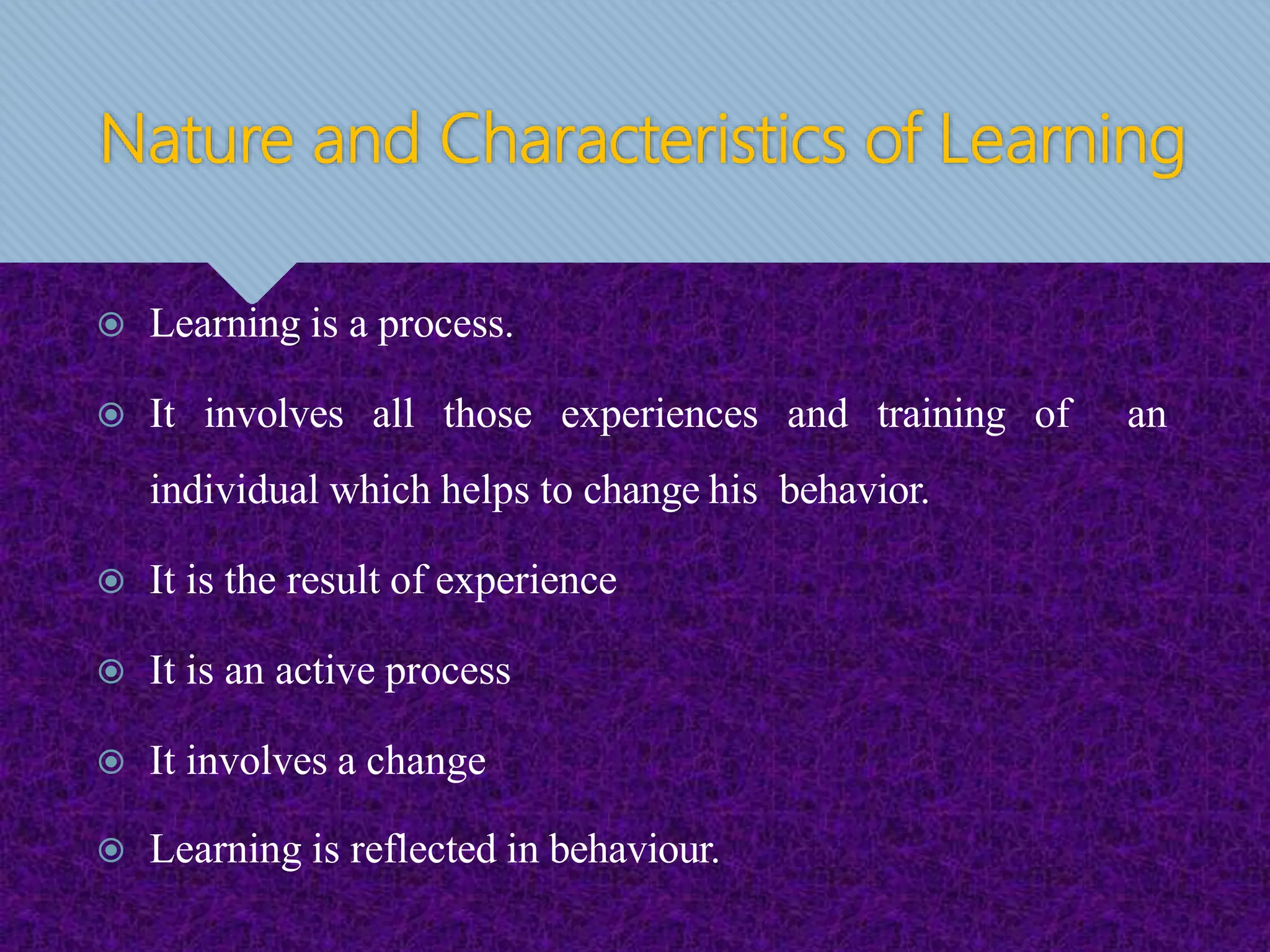 Learning is a process.
 It involves all those experiences and training of an
individual which helps to change his behavior.
 It is the result of experience
 It is an active process
 It involves a change
 Learning is reflected in behaviour.
Nature and Characteristics of Learning
 