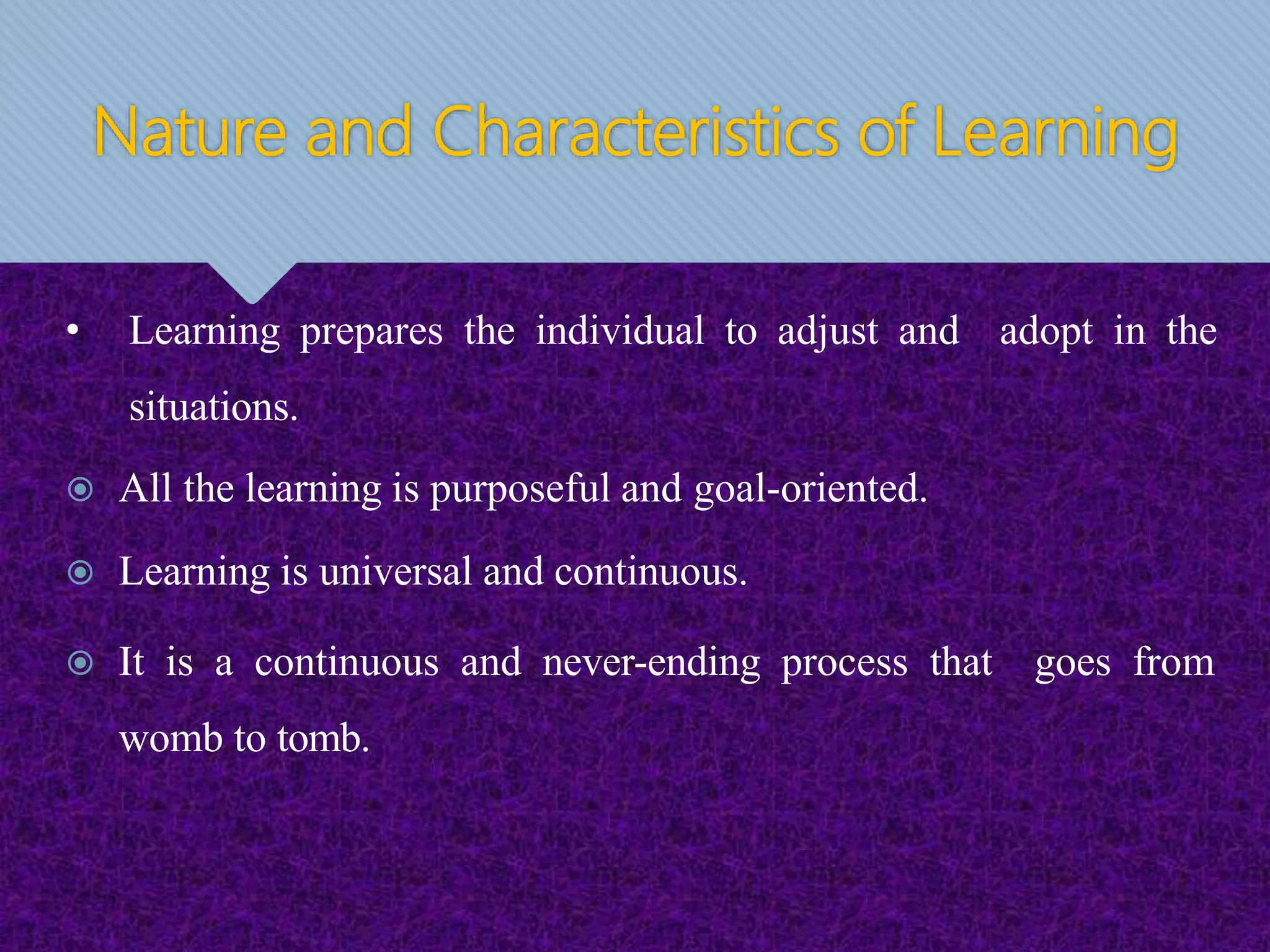 Nature and Characteristics of Learning
• Learning prepares the individual to adjust and adopt in the
situations.
 All the learning is purposeful and goal-oriented.
 Learning is universal and continuous.
 It is a continuous and never-ending process that goes from
womb to tomb.
 