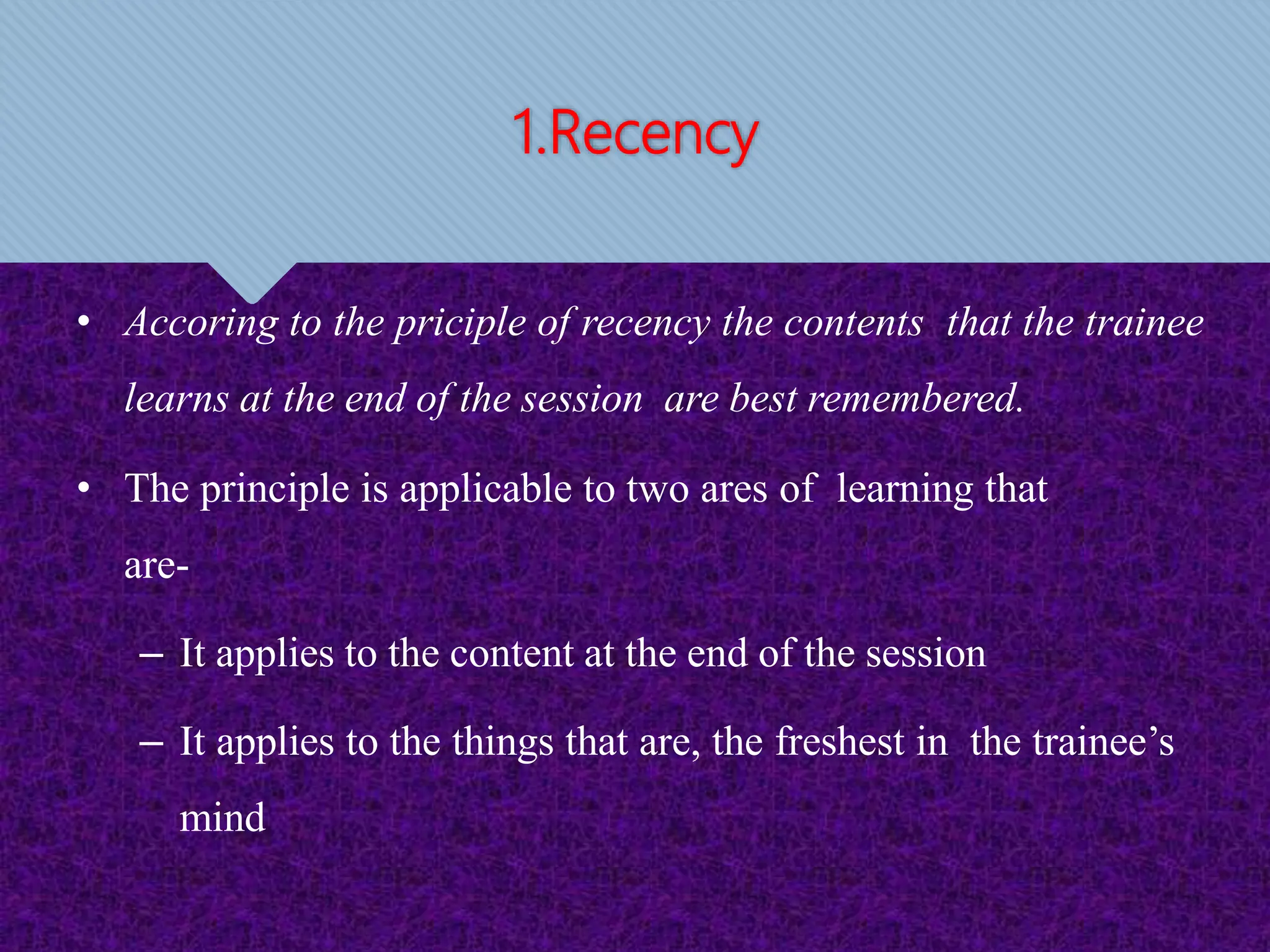 1.Recency
• Accoring to the priciple of recency the contents that the trainee
learns at the end of the session are best remembered.
• The principle is applicable to two ares of learning that
are-
– It applies to the content at the end of the session
– It applies to the things that are, the freshest in the trainee’s
mind
 